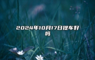 2024年10月17日提车好吗 今日黄道吉日查询