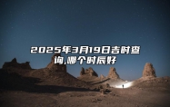 2025年3月19日吉时查询,哪个时辰好 是的吉日吗？