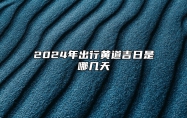 2024年出行黄道吉日是哪几天 2024出行黄道吉日(全年) 