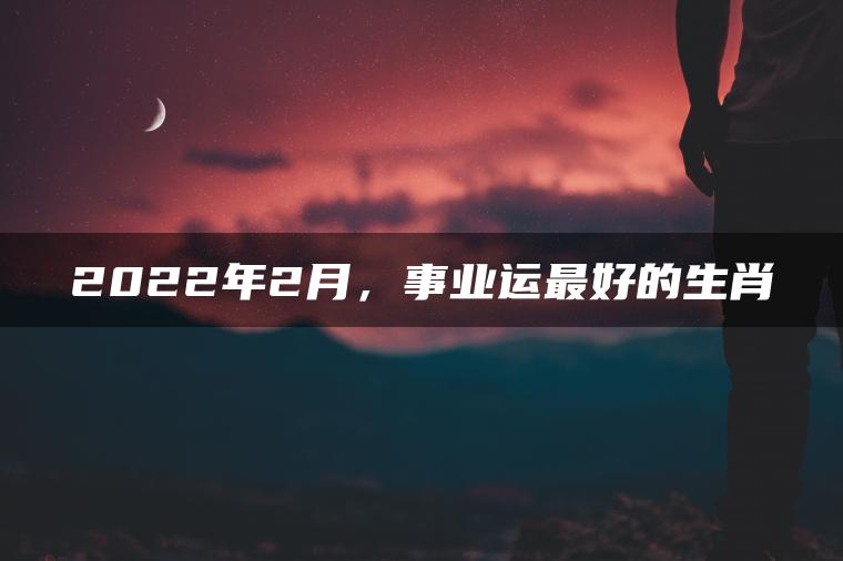 2022年2月，事业运最好的生肖