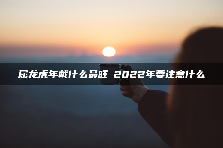 属龙虎年戴什么最旺 2022年要注意什么