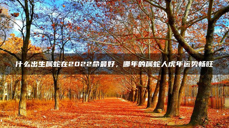 什么出生属蛇在2022命最好，哪年的属蛇人虎年运势畅旺