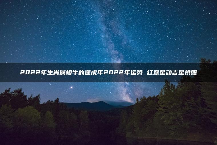 2022年生肖属相牛的逢虎年2022年运势 红鸾星动吉星拱照