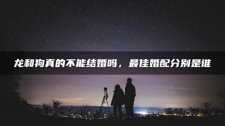 龙和狗真的不能结婚吗，最佳婚配分别是谁