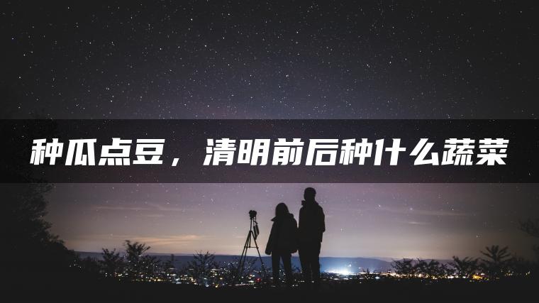 种瓜点豆，清明前后种什么蔬菜