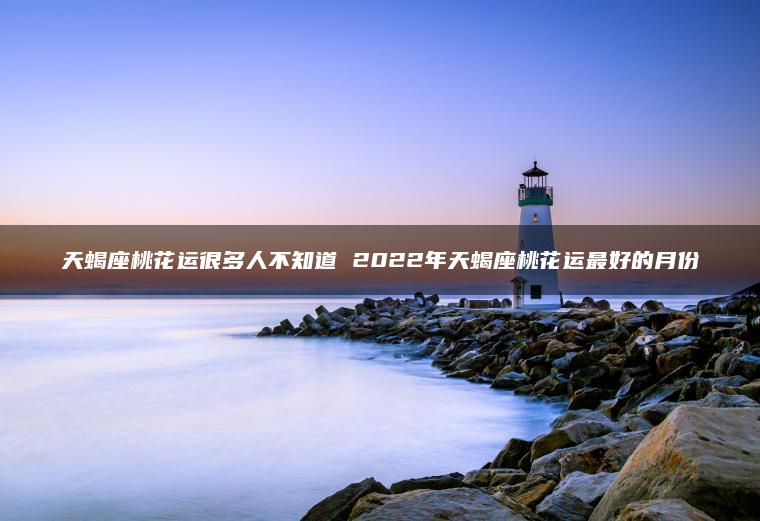 天蝎座桃花运很多人不知道 2022年天蝎座桃花运最好的月份