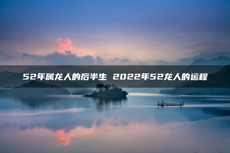 52年属龙人的后半生 2022年52龙人的运程