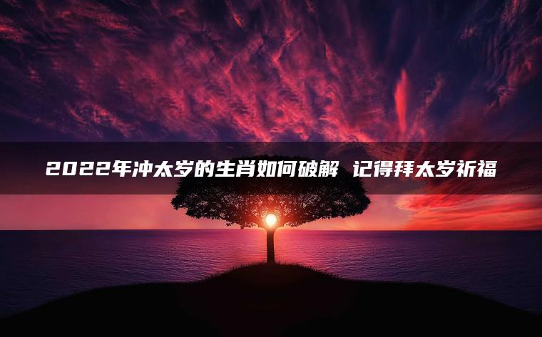 2022年冲太岁的生肖如何破解 记得拜太岁祈福