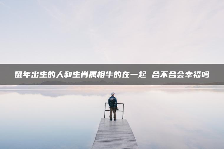 鼠年出生的人和生肖属相牛的在一起 合不合会幸福吗