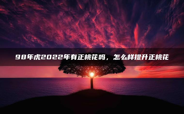 98年虎2022年有正桃花吗，怎么样提升正桃花