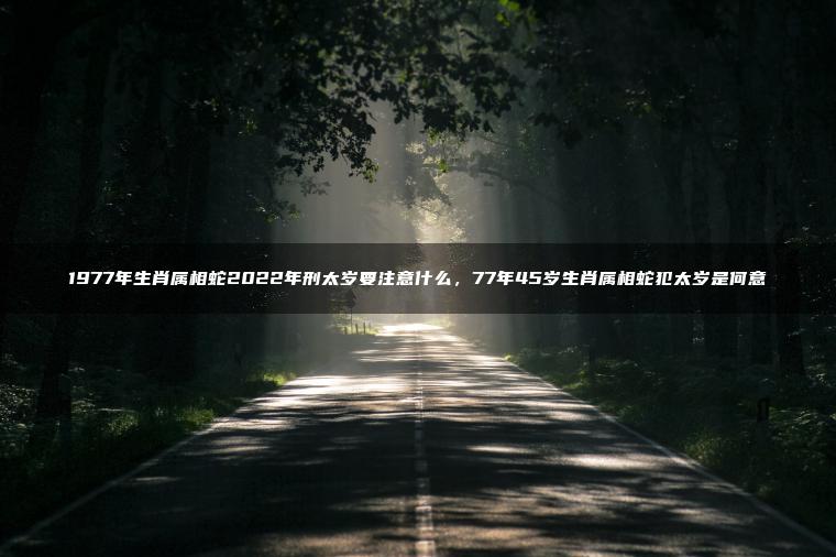 1977年生肖属相蛇2022年刑太岁要注意什么，77年45岁生肖属相蛇犯太岁是何意