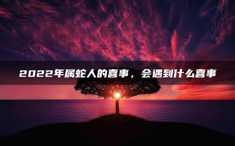 2022年属蛇人的喜事，会遇到什么喜事