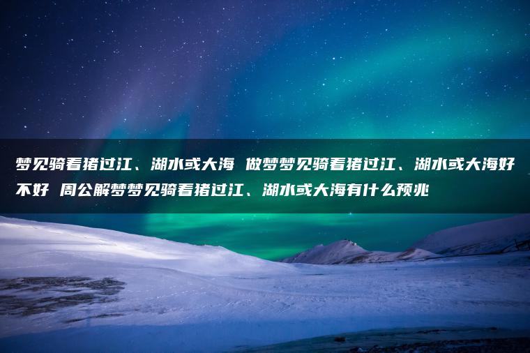 梦见骑着猪过江、湖水或大海 做梦梦见骑着猪过江、湖水或大海好不好 周公解梦梦见骑着猪过江、湖水或大海有什么预兆