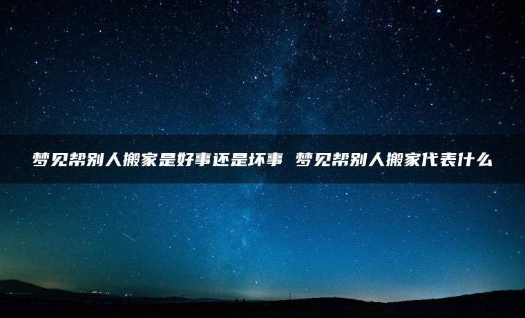 梦见帮别人搬家是好事还是坏事 梦见帮别人搬家代表什么