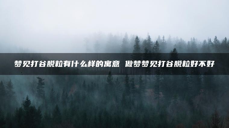 梦见打谷脱粒有什么样的寓意 做梦梦见打谷脱粒好不好