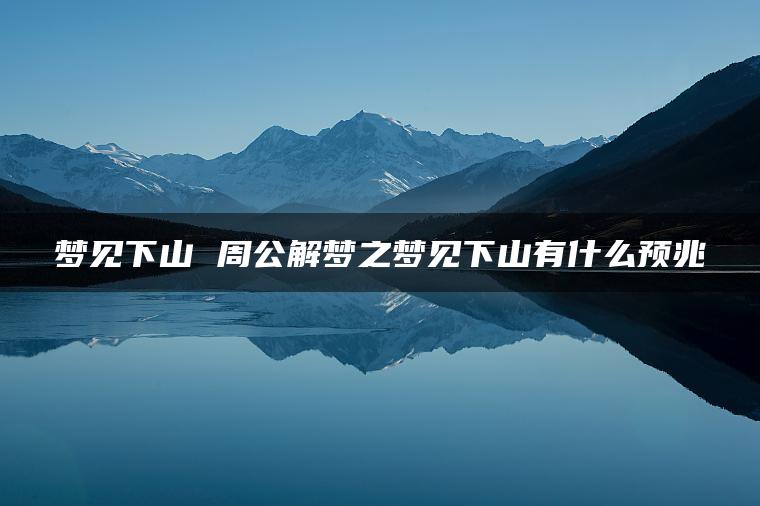 梦见下山 周公解梦之梦见下山有什么预兆