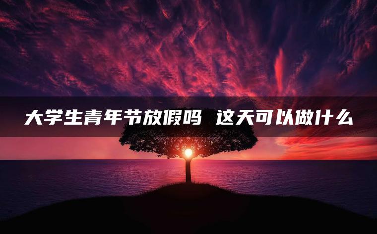 大学生青年节放假吗 这天可以做什么