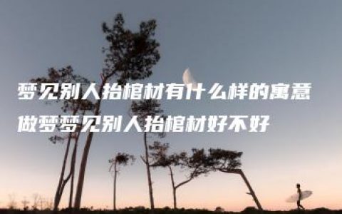 梦见别人抬棺材有什么样的寓意 做梦梦见别人抬棺材好不好