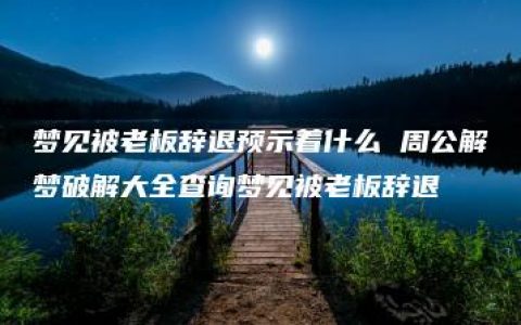 梦见被老板辞退预示着什么 周公解梦破解大全查询梦见被老板辞退