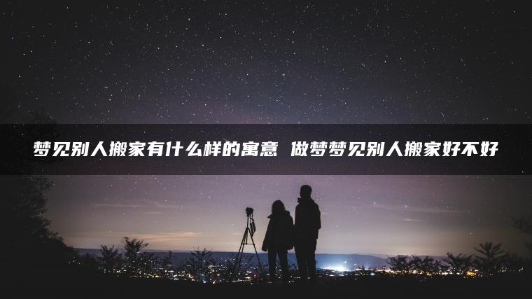 梦见别人搬家有什么样的寓意 做梦梦见别人搬家好不好