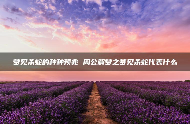 梦见杀蛇的种种预兆 周公解梦之梦见杀蛇代表什么