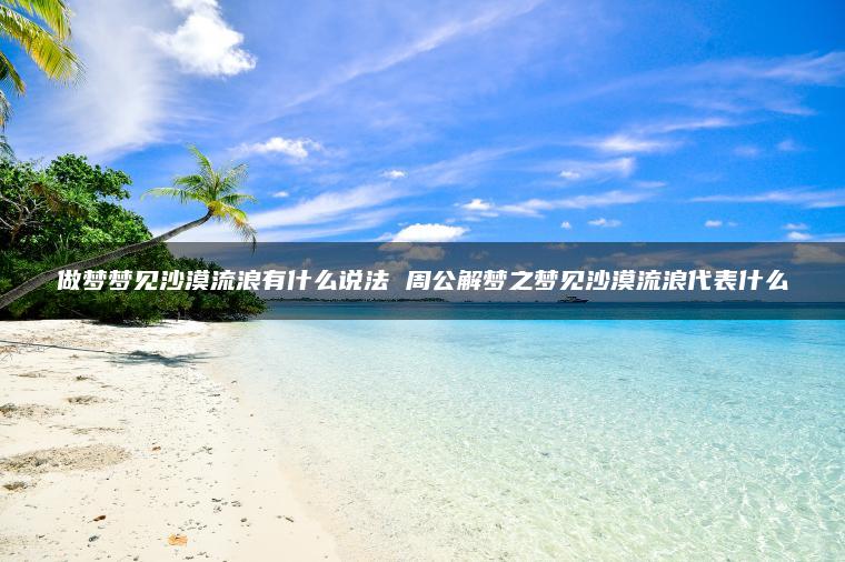 做梦梦见沙漠流浪有什么说法 周公解梦之梦见沙漠流浪代表什么