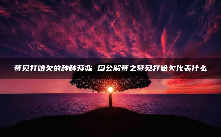 梦见打哈欠的种种预兆 周公解梦之梦见打哈欠代表什么