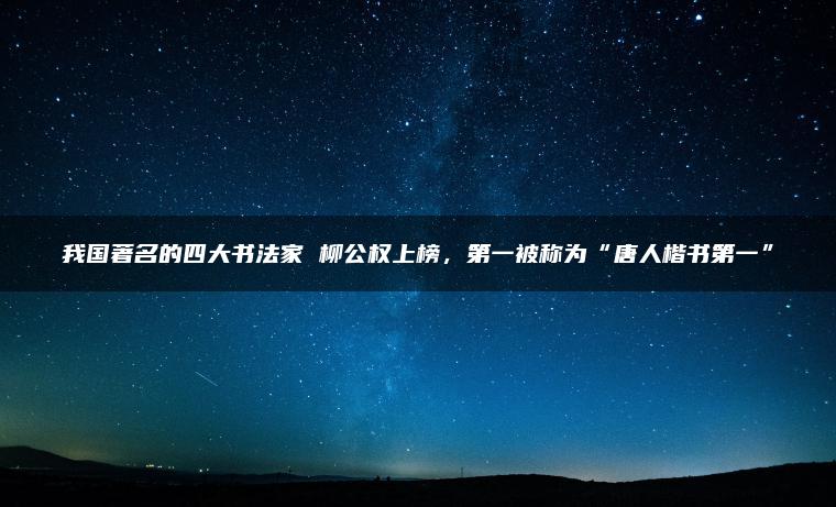 我国著名的四大书法家 柳公权上榜，第一被称为“唐人楷书第一”