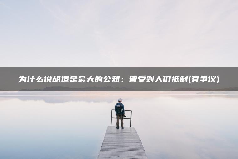 为什么说胡适是最大的公知：曾受到人们抵制(有争议)