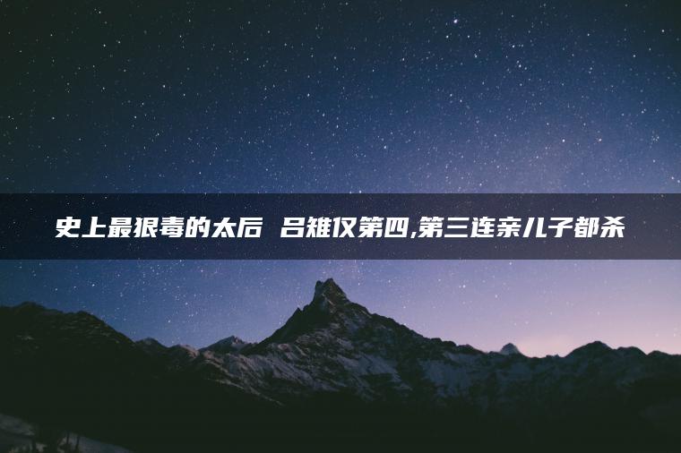 史上最狠毒的太后 吕雉仅第四,第三连亲儿子都杀