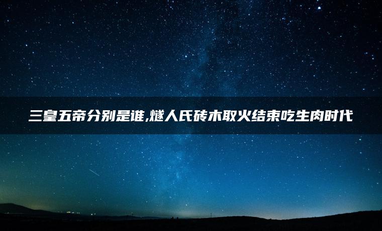 三皇五帝分别是谁,燧人氏砖木取火结束吃生肉时代