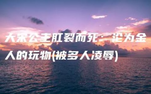 大宋公主肛裂而死：沦为金人的玩物(被多人凌辱)