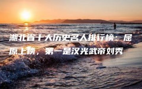 湖北省十大历史名人排行榜：屈原上榜，第一是汉光武帝刘秀