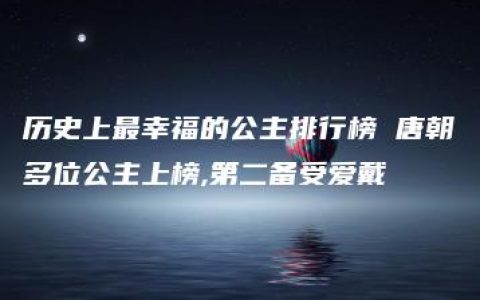 历史上最幸福的公主排行榜 唐朝多位公主上榜,第二备受爱戴