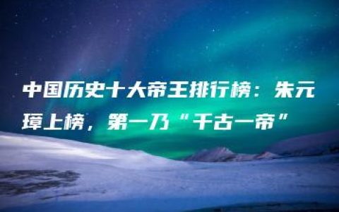 中国历史十大帝王排行榜：朱元璋上榜，第一乃“千古一帝”