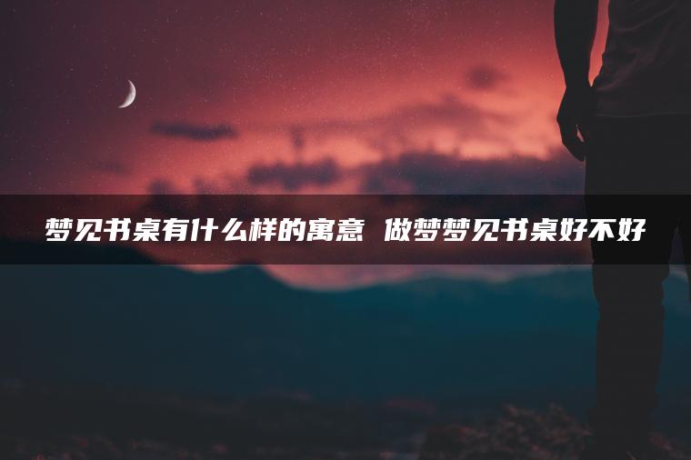 梦见书桌有什么样的寓意 做梦梦见书桌好不好