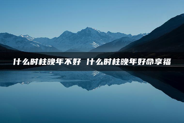 什么时柱晚年不好 什么时柱晚年好命享福