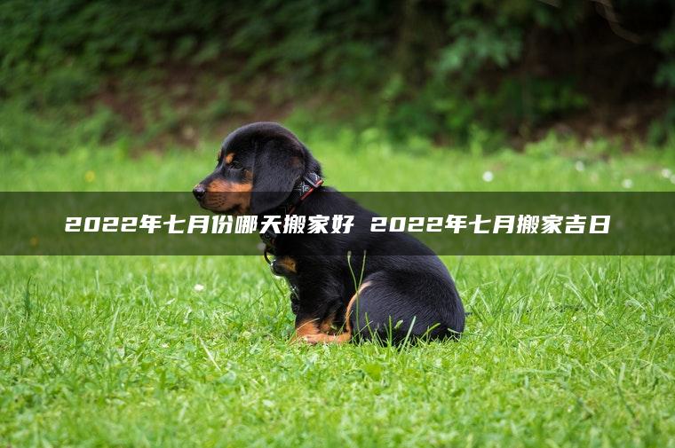 2022年七月份哪天搬家好 2022年七月搬家吉日