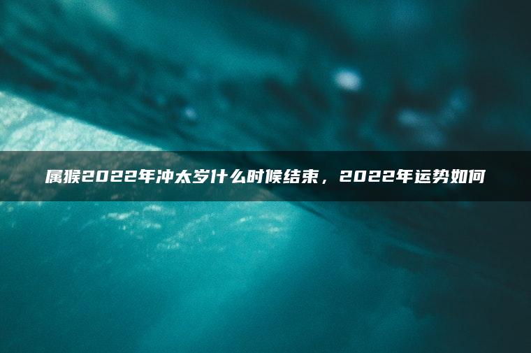 属猴2022年冲太岁什么时候结束，2022年运势如何