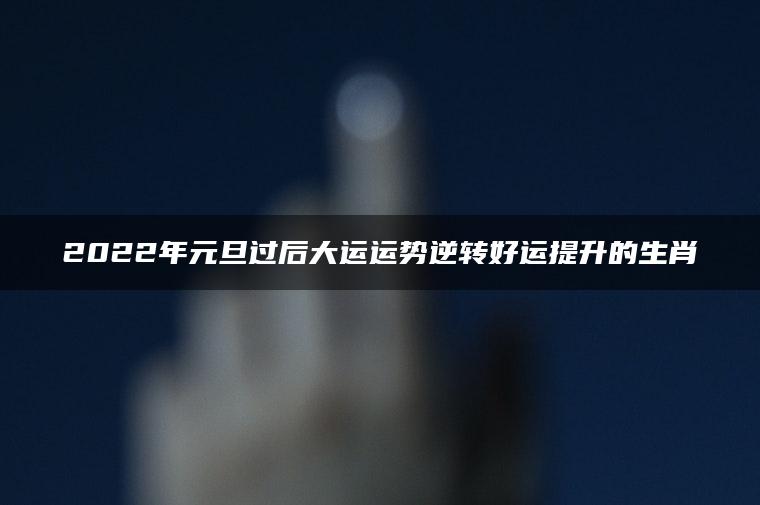 2022年元旦过后大运运势逆转好运提升的生肖