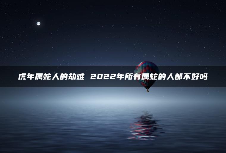 虎年属蛇人的劫难 2022年所有属蛇的人都不好吗