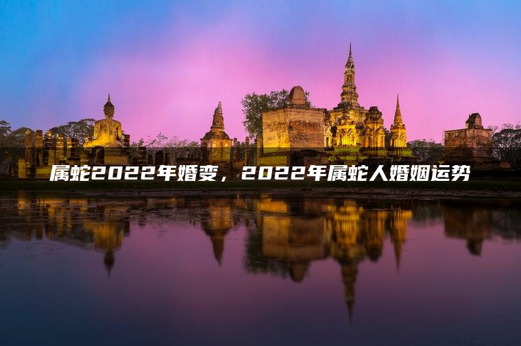 属蛇2022年婚变，2022年属蛇人婚姻运势