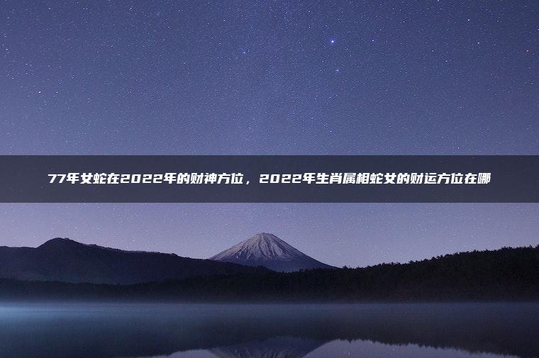 77年女蛇在2022年的财神方位，2022年生肖属相蛇女的财运方位在哪