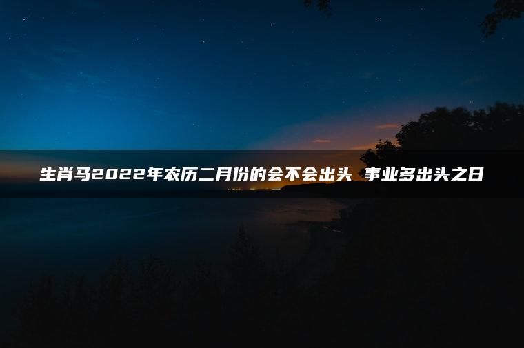 生肖马2022年农历二月份的会不会出头 事业多出头之日