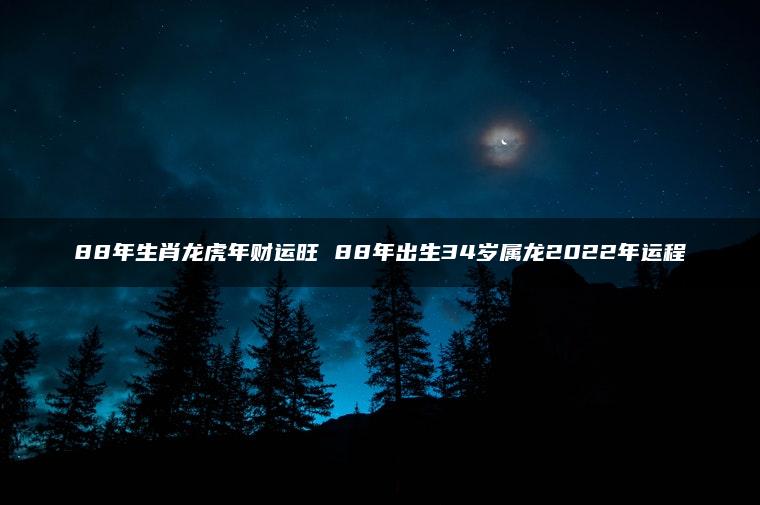 88年生肖龙虎年财运旺 88年出生34岁属龙2022年运程