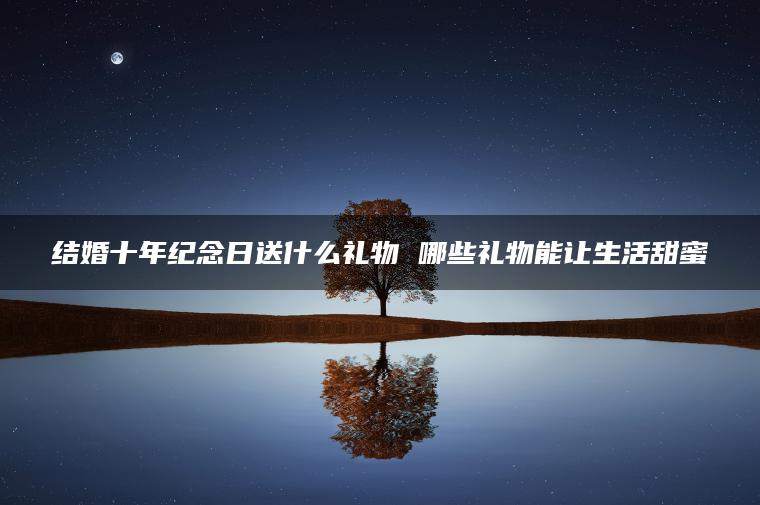 结婚十年纪念日送什么礼物 哪些礼物能让生活甜蜜