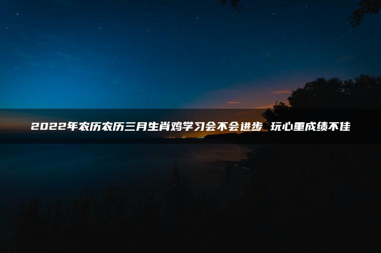 2022年农历农历三月生肖鸡学习会不会进步 玩心重成绩不佳