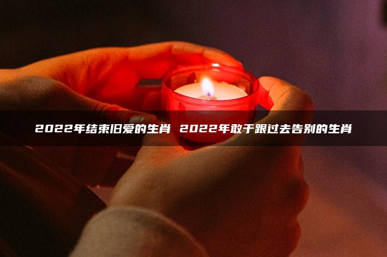 2022年结束旧爱的生肖 2022年敢于跟过去告别的生肖