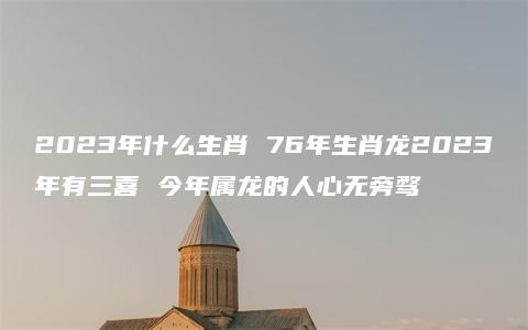 2023年什么生肖 76年生肖龙2023年有三喜 今年属龙的人心无旁骛