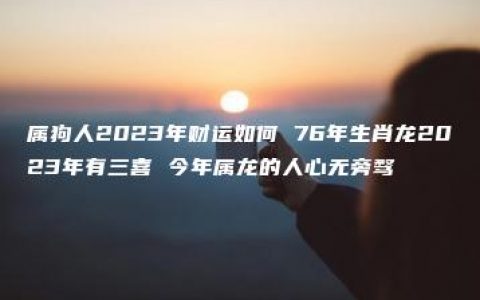 属狗人2023年财运如何 76年生肖龙2023年有三喜 今年属龙的人心无旁骛